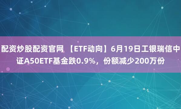 配资炒股配资官网 【ETF动向】6月19日工银瑞信中证A50ETF基金跌0.9%，份额减少200万份