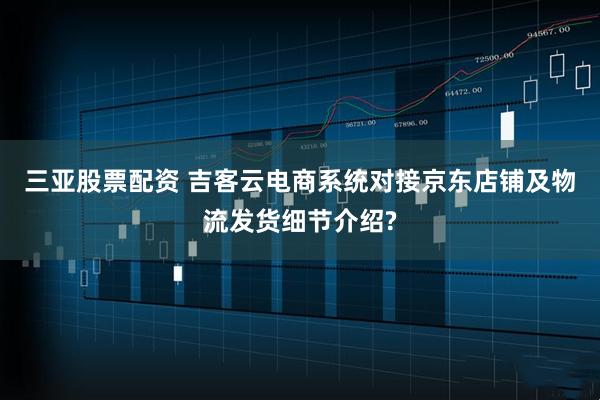 三亚股票配资 吉客云电商系统对接京东店铺及物流发货细节介绍?