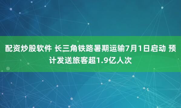 配资炒股软件 长三角铁路暑期运输7月1日启动 预计发送旅客超1.9亿人次