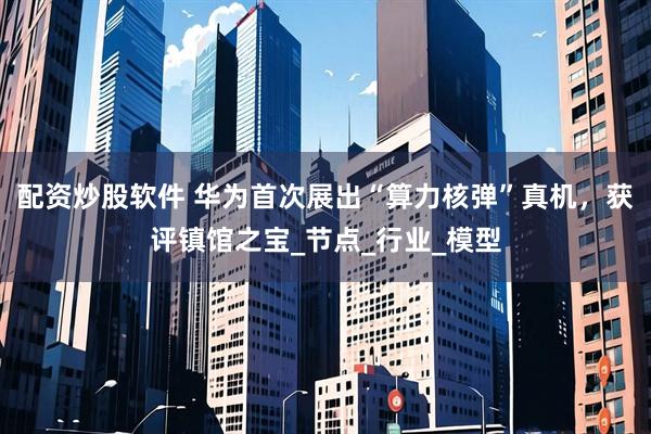 配资炒股软件 华为首次展出“算力核弹”真机，获评镇馆之宝_节点_行业_模型