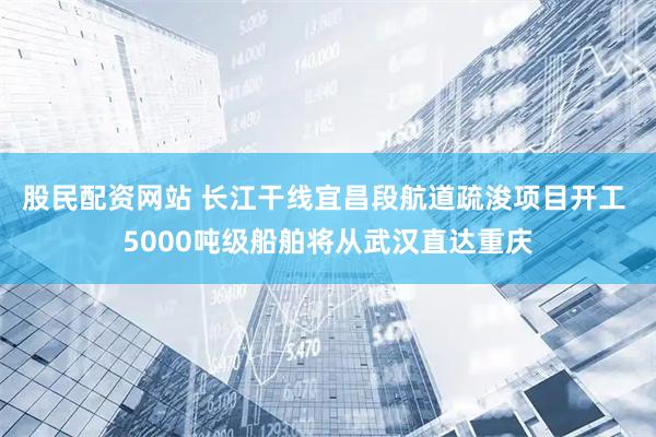 股民配资网站 长江干线宜昌段航道疏浚项目开工 5000吨级船舶将从武汉直达重庆