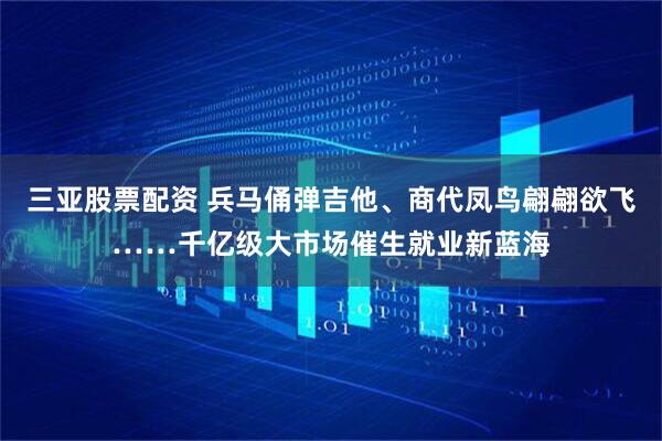 三亚股票配资 兵马俑弹吉他、商代凤鸟翩翩欲飞……千亿级大市场催生就业新蓝海