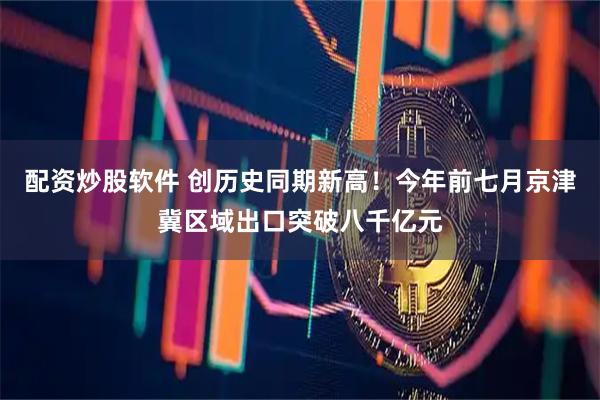 配资炒股软件 创历史同期新高！今年前七月京津冀区域出口突破八千亿元