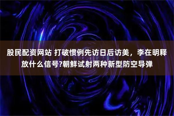 股民配资网站 打破惯例先访日后访美，李在明释放什么信号?朝鲜试射两种新型防空导弹