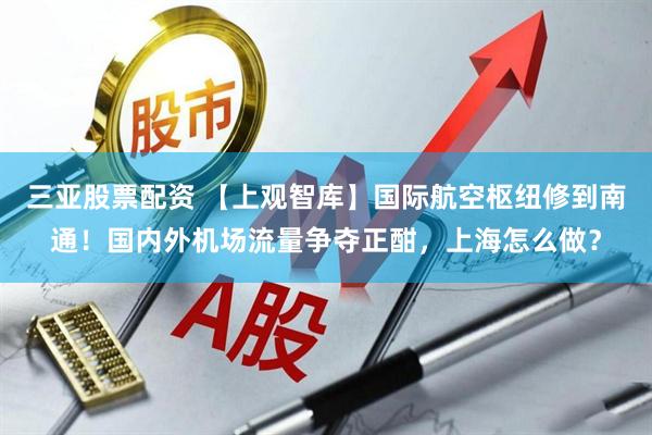 三亚股票配资 【上观智库】国际航空枢纽修到南通！国内外机场流量争夺正酣，上海怎么做？