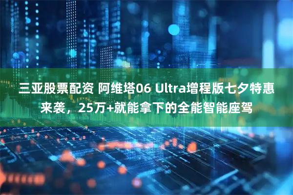 三亚股票配资 阿维塔06 Ultra增程版七夕特惠来袭，25万+就能拿下的全能智能座驾