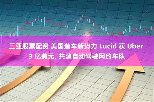 三亚股票配资 美国造车新势力 Lucid 获 Uber 3 亿美元, 共建自动驾驶网约车队