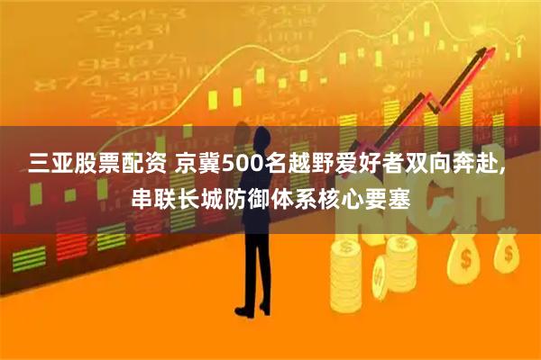 三亚股票配资 京冀500名越野爱好者双向奔赴, 串联长城防御体系核心要塞