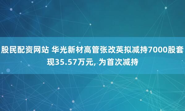 股民配资网站 华光新材高管张改英拟减持7000股套现35.57万元, 为首次减持