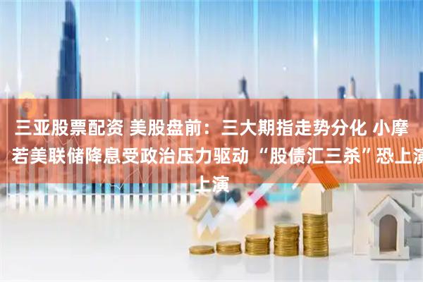 三亚股票配资 美股盘前：三大期指走势分化 小摩：若美联储降息受政治压力驱动 “股债汇三杀”恐上演