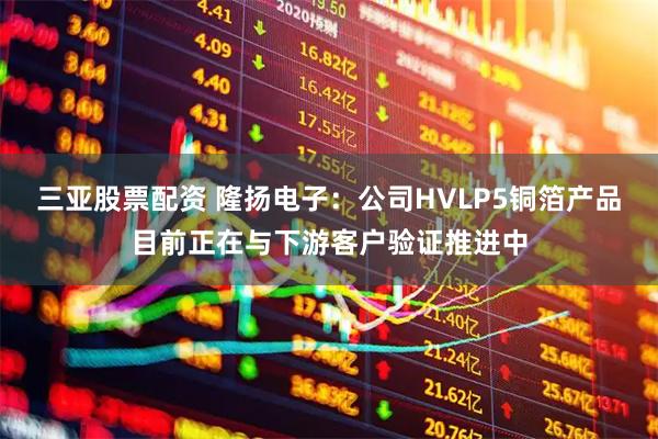 三亚股票配资 隆扬电子：公司HVLP5铜箔产品目前正在与下游客户验证推进中