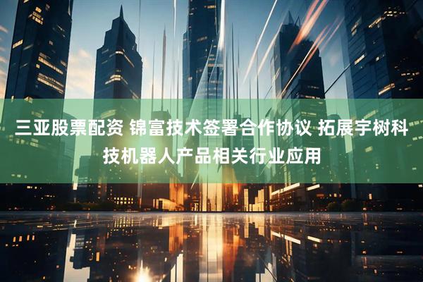 三亚股票配资 锦富技术签署合作协议 拓展宇树科技机器人产品相关行业应用