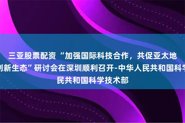三亚股票配资 “加强国际科技合作，共促亚太地区开放创新生态”研讨会在深圳顺利召开-中华人民共和国科学技术部