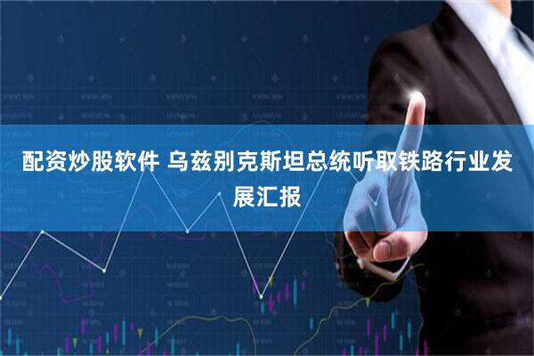 配资炒股软件 乌兹别克斯坦总统听取铁路行业发展汇报
