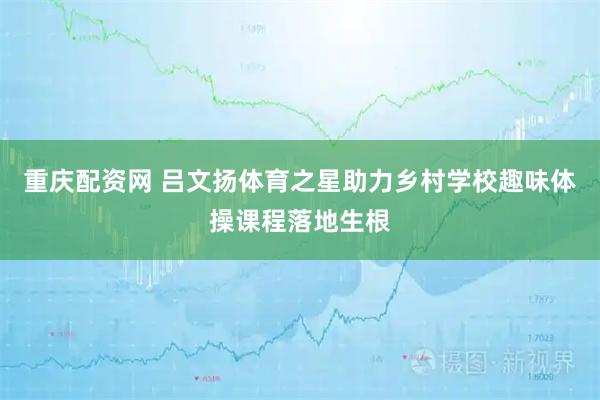 重庆配资网 吕文扬体育之星助力乡村学校趣味体操课程落地生根
