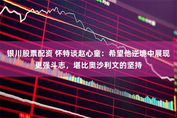 银川股票配资 怀特谈赵心童：希望他逆境中展现更强斗志，堪比奥沙利文的坚持