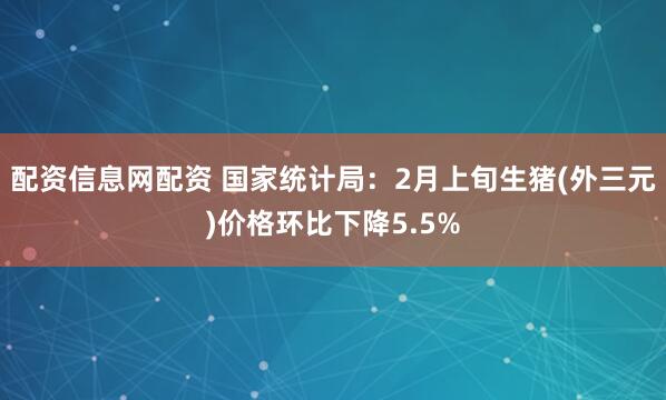 配资信息网配资 国家统计局：2月上旬生猪(外三元)价格环比下降5.5%