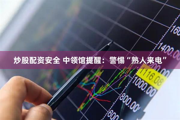 炒股配资安全 中领馆提醒：警惕“熟人来电”
