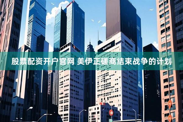 股票配资开户官网 美伊正磋商结束战争的计划