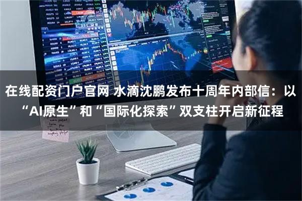 在线配资门户官网 水滴沈鹏发布十周年内部信：以“AI原生”和“国际化探索”双支柱开启新征程