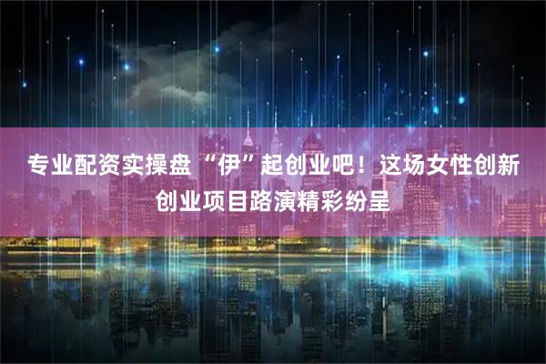 专业配资实操盘 “伊”起创业吧！这场女性创新创业项目路演精彩纷呈