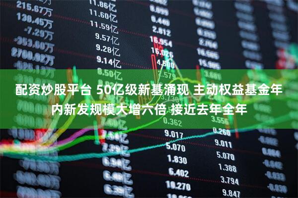 配资炒股平台 50亿级新基涌现 主动权益基金年内新发规模大增六倍 接近去年全年