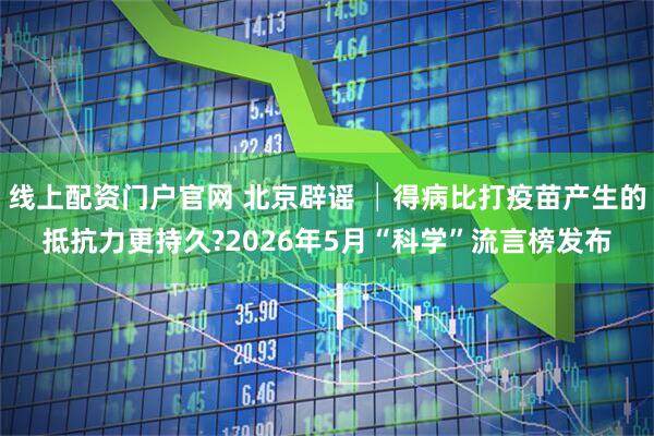 线上配资门户官网 北京辟谣 │得病比打疫苗产生的抵抗力更持久?2026年5月“科学”流言榜发布
