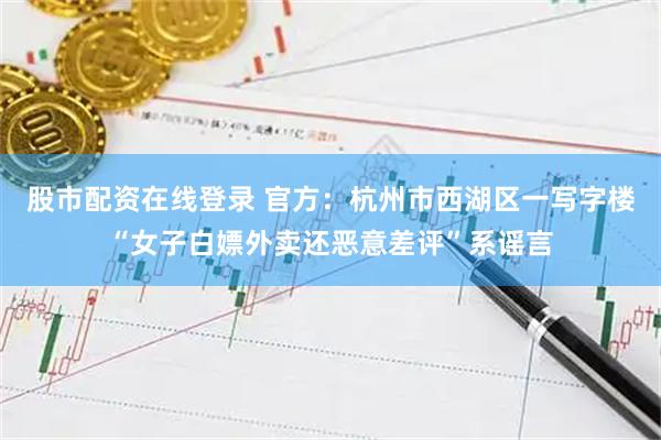股市配资在线登录 官方：杭州市西湖区一写字楼“女子白嫖外卖还恶意差评”系谣言