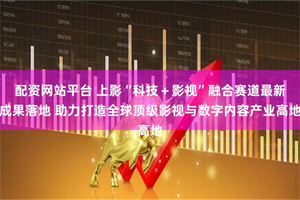 配资网站平台 上影“科技＋影视”融合赛道最新成果落地 助力打造全球顶级影视与数字内容产业高地